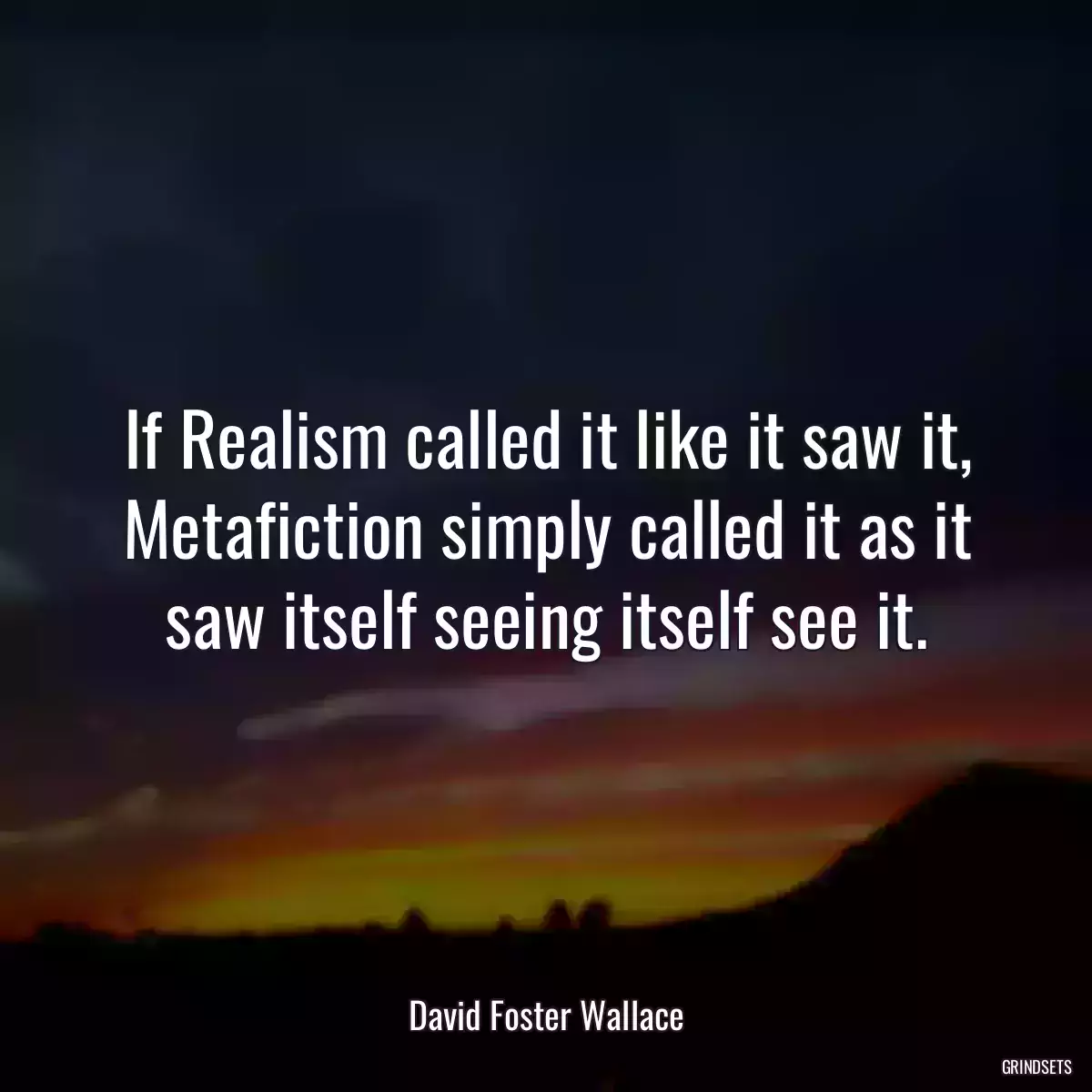 If Realism called it like it saw it, Metafiction simply called it as it saw itself seeing itself see it.