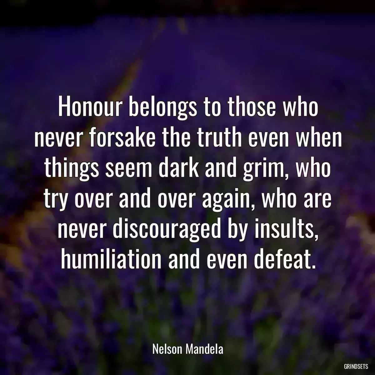 Honour belongs to those who never forsake the truth even when things seem dark and grim, who try over and over again, who are never discouraged by insults, humiliation and even defeat.