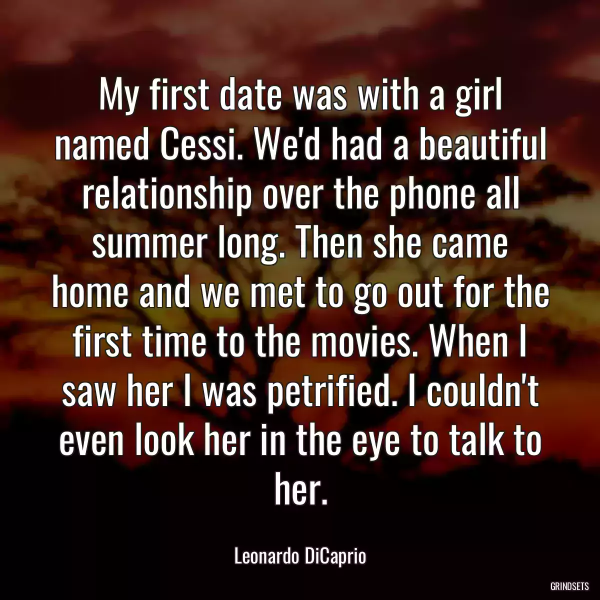 My first date was with a girl named Cessi. We\'d had a beautiful relationship over the phone all summer long. Then she came home and we met to go out for the first time to the movies. When I saw her I was petrified. I couldn\'t even look her in the eye to talk to her.