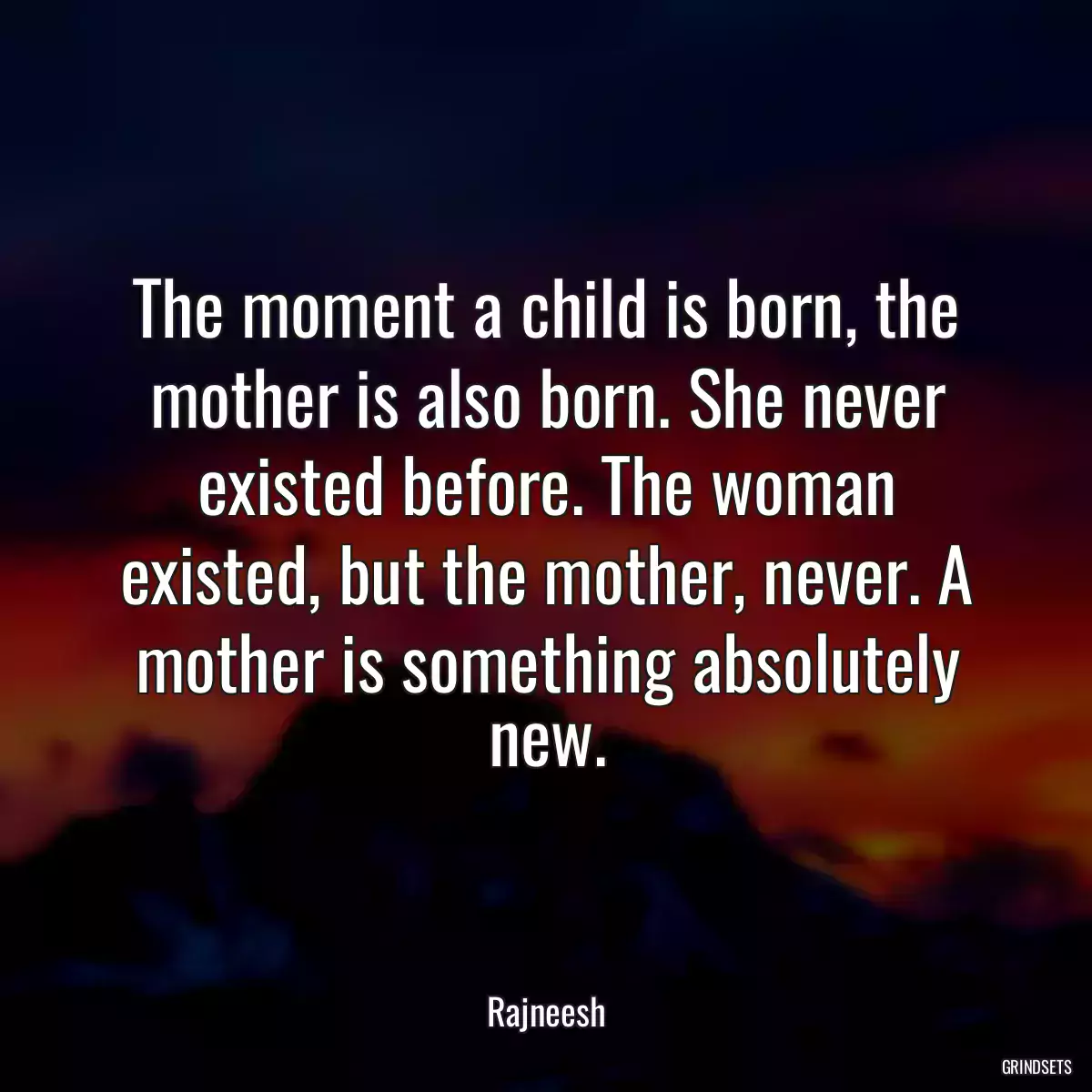 The moment a child is born, the mother is also born. She never existed before. The woman existed, but the mother, never. A mother is something absolutely new.