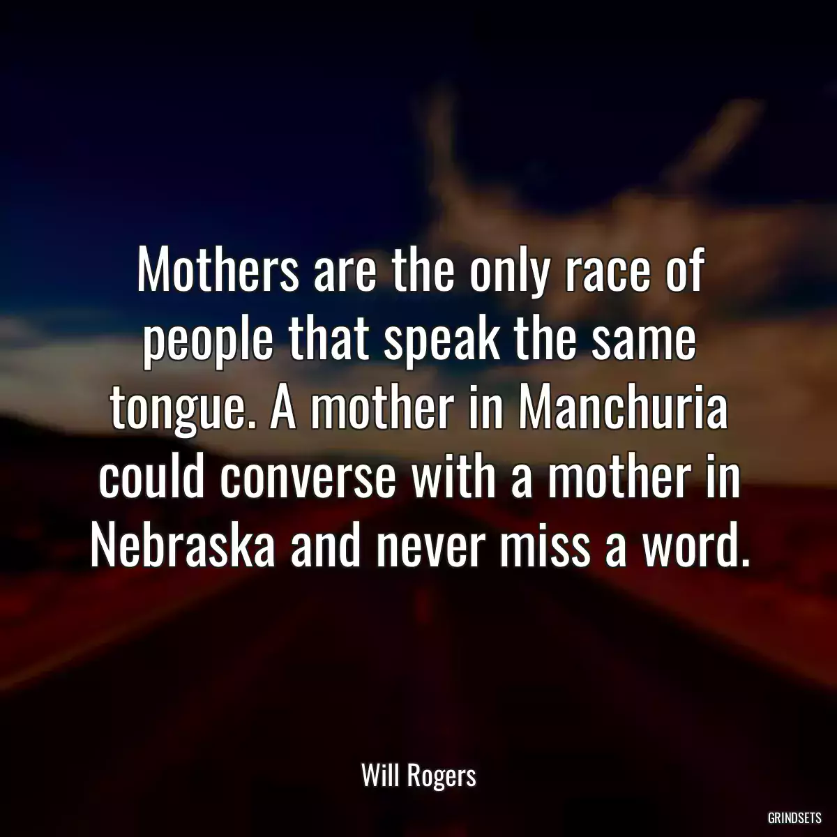 Mothers are the only race of people that speak the same tongue. A mother in Manchuria could converse with a mother in Nebraska and never miss a word.