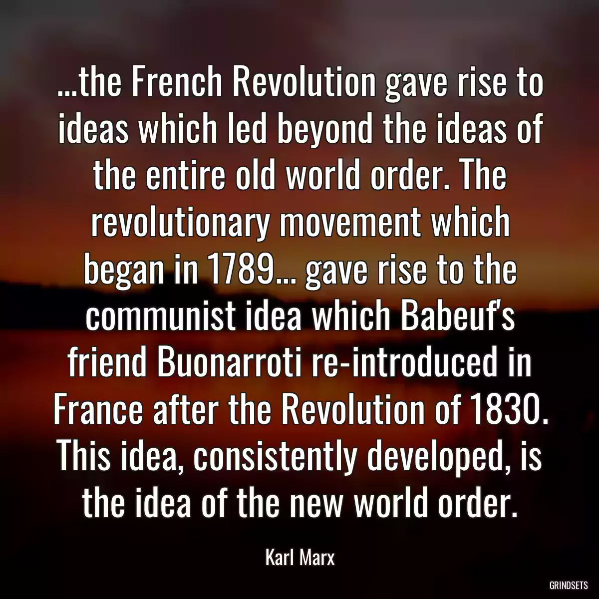 ...the French Revolution gave rise to ideas which led beyond the ideas of the entire old world order. The revolutionary movement which began in 1789... gave rise to the communist idea which Babeuf\'s friend Buonarroti re-introduced in France after the Revolution of 1830. This idea, consistently developed, is the idea of the new world order.