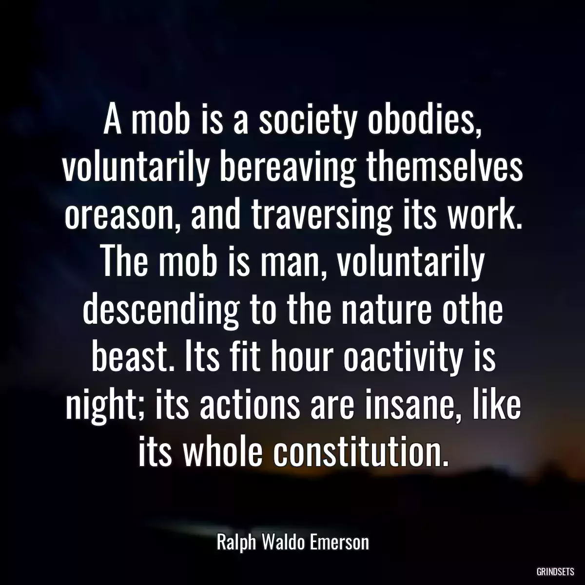 A mob is a society obodies, voluntarily bereaving themselves oreason, and traversing its work. The mob is man, voluntarily descending to the nature othe beast. Its fit hour oactivity is night; its actions are insane, like its whole constitution.