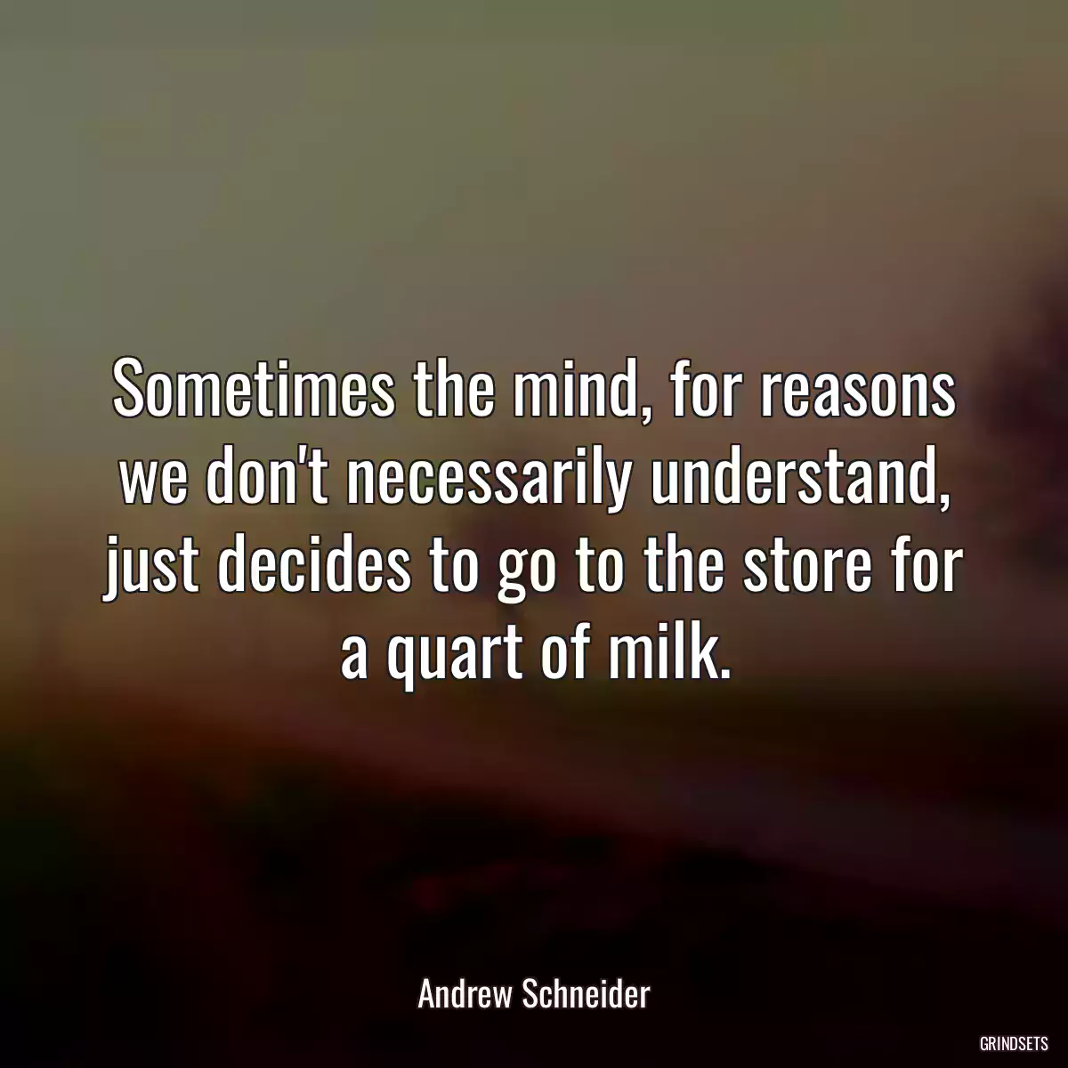 Sometimes the mind, for reasons we don\'t necessarily understand, just decides to go to the store for a quart of milk.