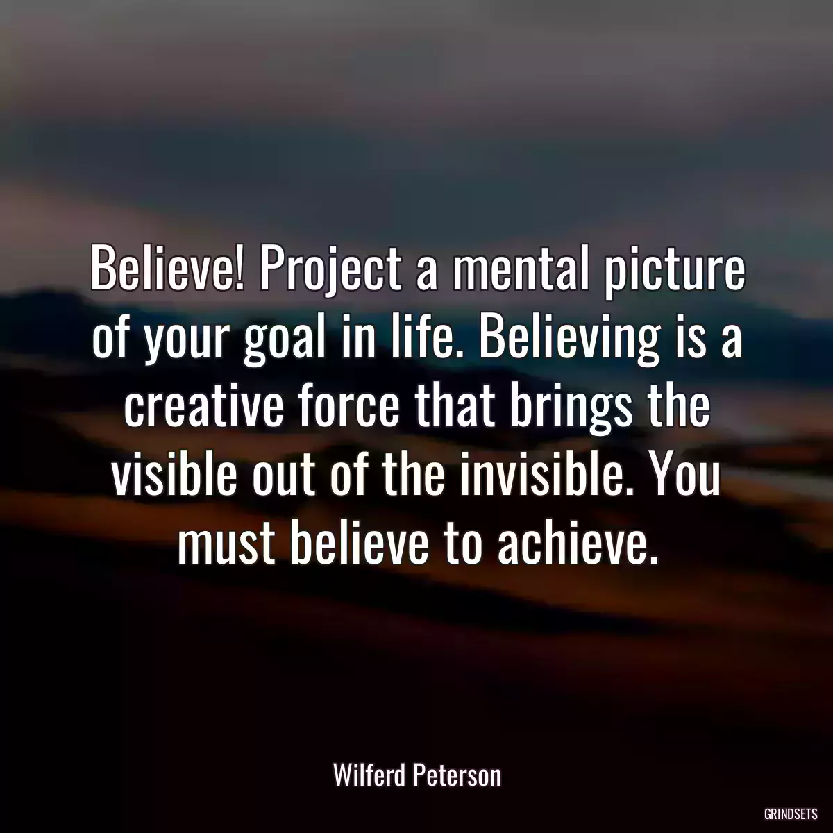 Believe! Project a mental picture of your goal in life. Believing is a creative force that brings the visible out of the invisible. You must believe to achieve.