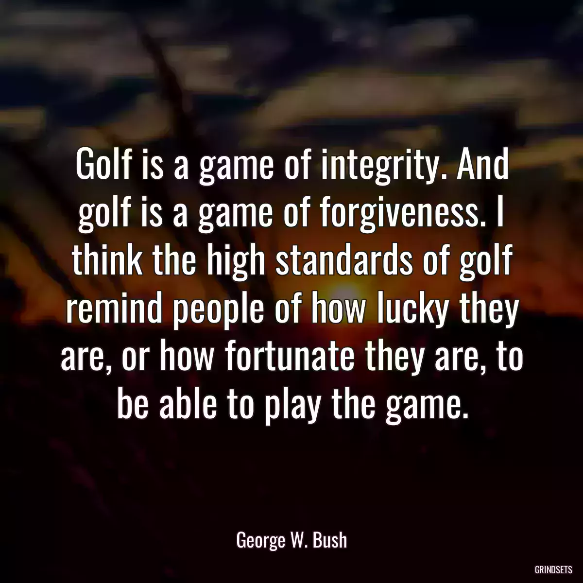 Golf is a game of integrity. And golf is a game of forgiveness. I think the high standards of golf remind people of how lucky they are, or how fortunate they are, to be able to play the game.