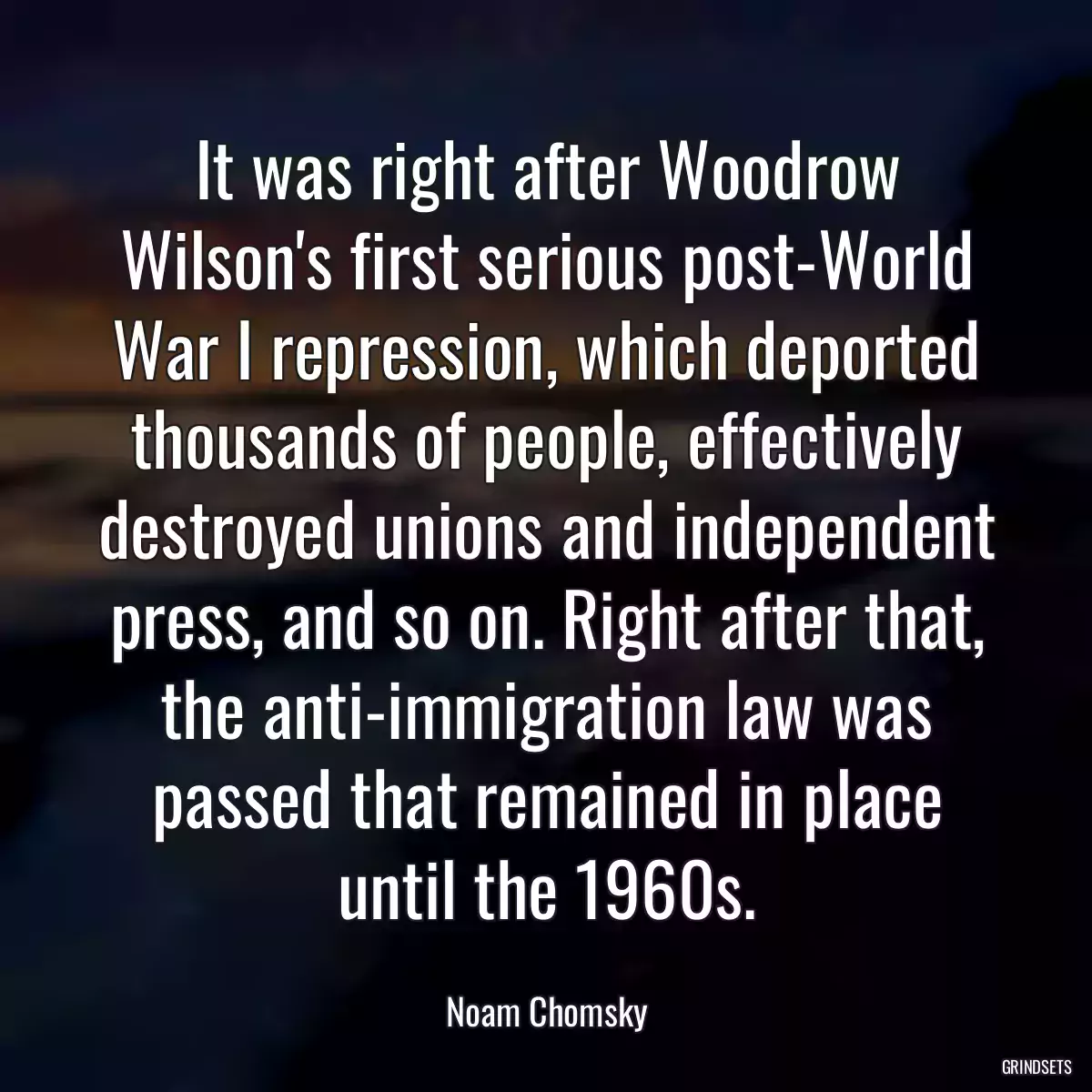 It was right after Woodrow Wilson\'s first serious post-World War I repression, which deported thousands of people, effectively destroyed unions and independent press, and so on. Right after that, the anti-immigration law was passed that remained in place until the 1960s.