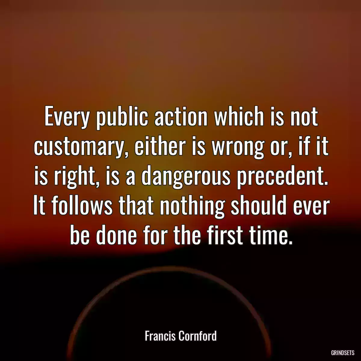 Every public action which is not customary, either is wrong or, if it is right, is a dangerous precedent. It follows that nothing should ever be done for the first time.