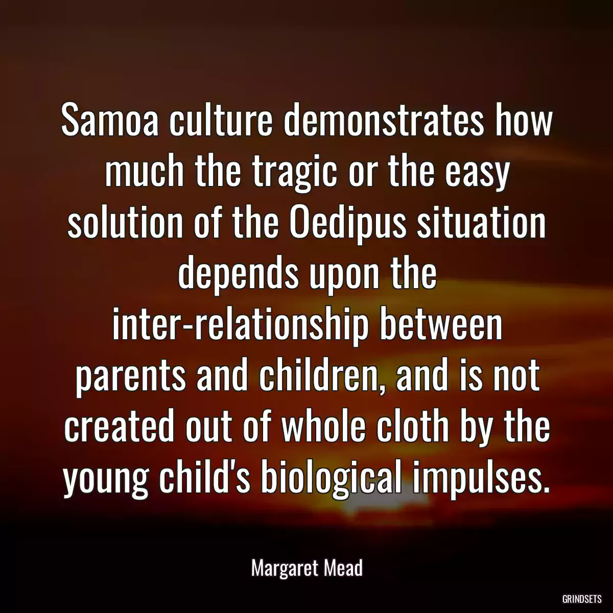 Samoa culture demonstrates how much the tragic or the easy solution of the Oedipus situation depends upon the inter-relationship between parents and children, and is not created out of whole cloth by the young child\'s biological impulses.