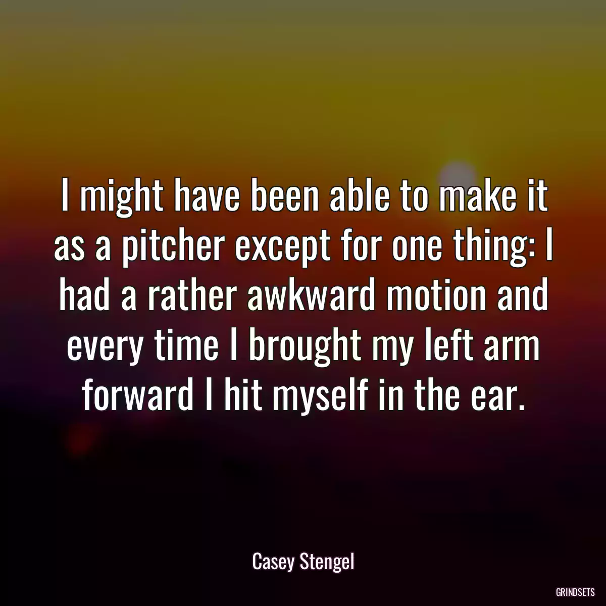 I might have been able to make it as a pitcher except for one thing: I had a rather awkward motion and every time I brought my left arm forward I hit myself in the ear.