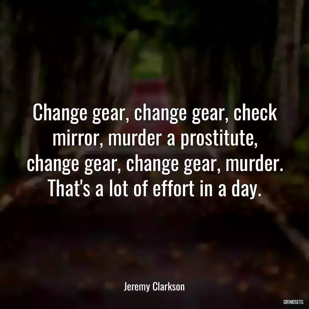 Change gear, change gear, check mirror, murder a prostitute, change gear, change gear, murder. That\'s a lot of effort in a day.