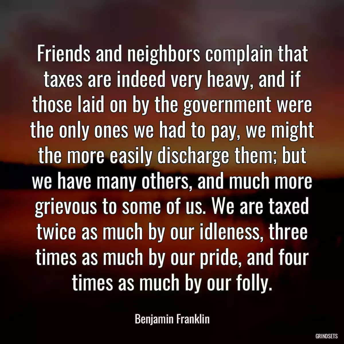 Friends and neighbors complain that taxes are indeed very heavy, and if those laid on by the government were the only ones we had to pay, we might the more easily discharge them; but we have many others, and much more grievous to some of us. We are taxed twice as much by our idleness, three times as much by our pride, and four times as much by our folly.