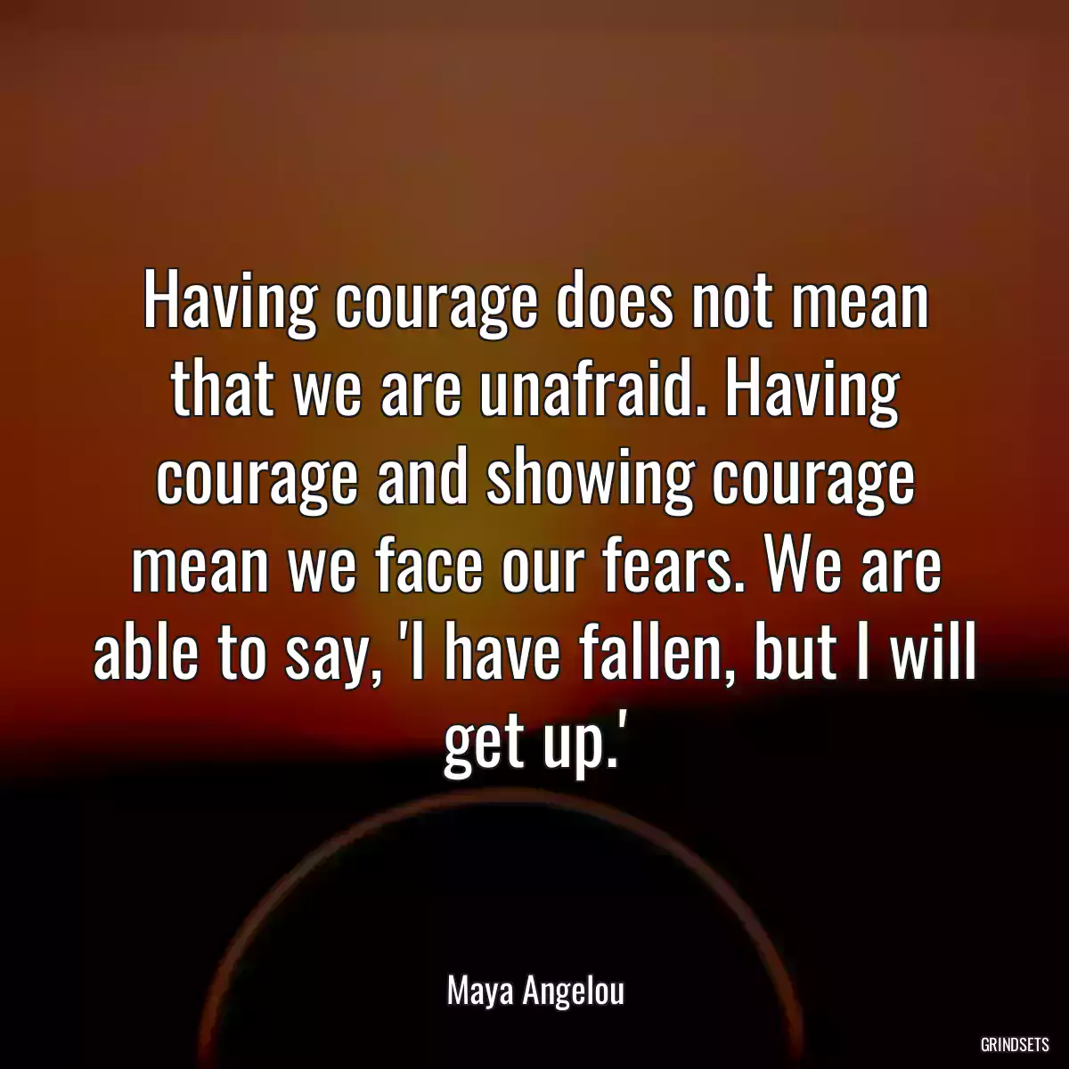 Having courage does not mean that we are unafraid. Having courage and showing courage mean we face our fears. We are able to say, \'I have fallen, but I will get up.\'