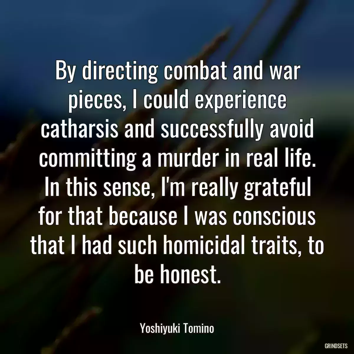 By directing combat and war pieces, I could experience catharsis and successfully avoid committing a murder in real life. In this sense, I\'m really grateful for that because I was conscious that I had such homicidal traits, to be honest.