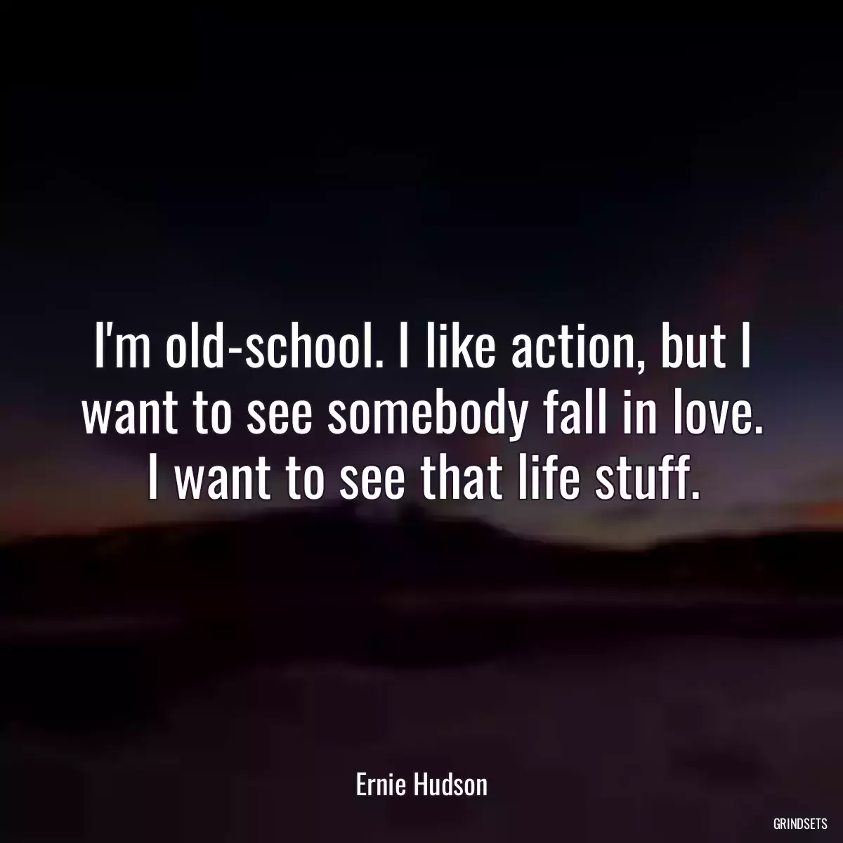 I\'m old-school. I like action, but I want to see somebody fall in love. I want to see that life stuff.