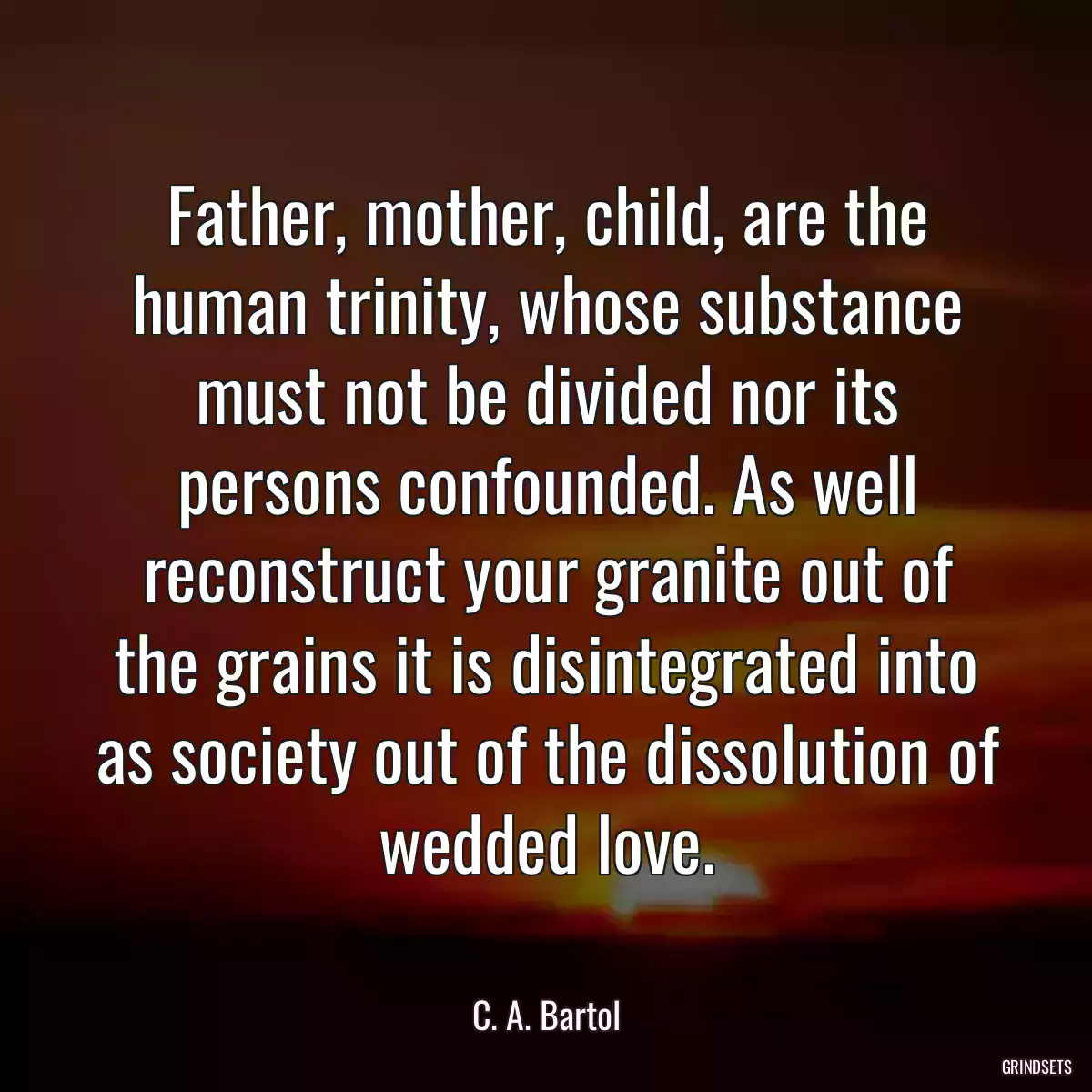 Father, mother, child, are the human trinity, whose substance must not be divided nor its persons confounded. As well reconstruct your granite out of the grains it is disintegrated into as society out of the dissolution of wedded love.