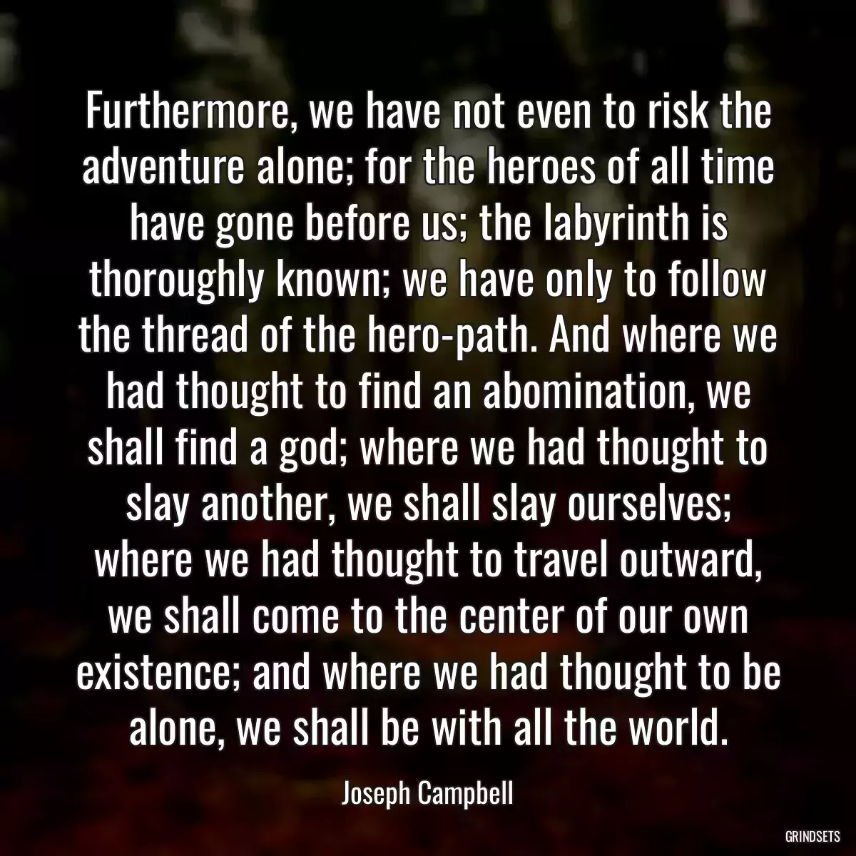 Furthermore, we have not even to risk the adventure alone; for the heroes of all time have gone before us; the labyrinth is thoroughly known; we have only to follow the thread of the hero-path. And where we had thought to find an abomination, we shall find a god; where we had thought to slay another, we shall slay ourselves; where we had thought to travel outward, we shall come to the center of our own existence; and where we had thought to be alone, we shall be with all the world.