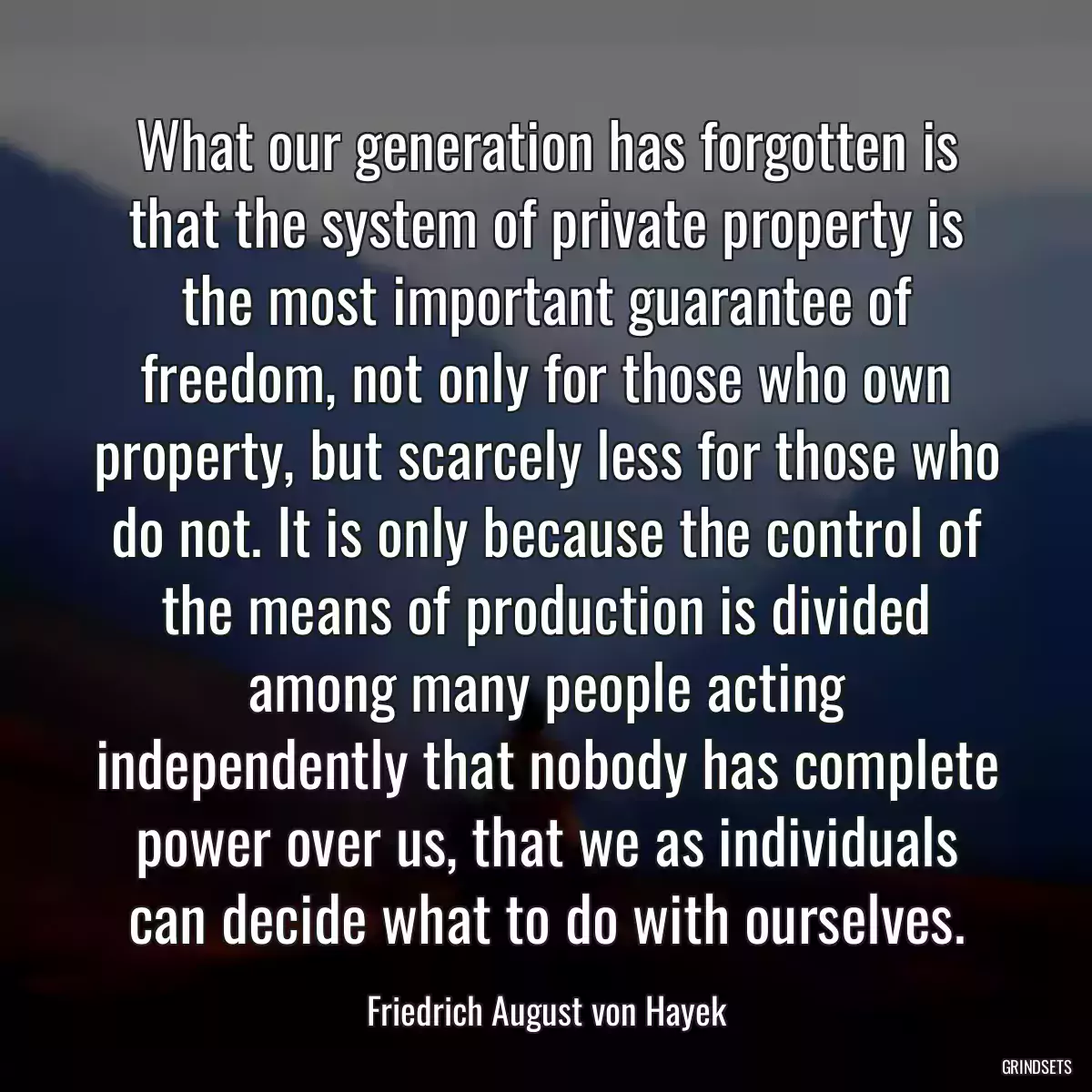 What our generation has forgotten is that the system of private property is the most important guarantee of freedom, not only for those who own property, but scarcely less for those who do not. It is only because the control of the means of production is divided among many people acting independently that nobody has complete power over us, that we as individuals can decide what to do with ourselves.