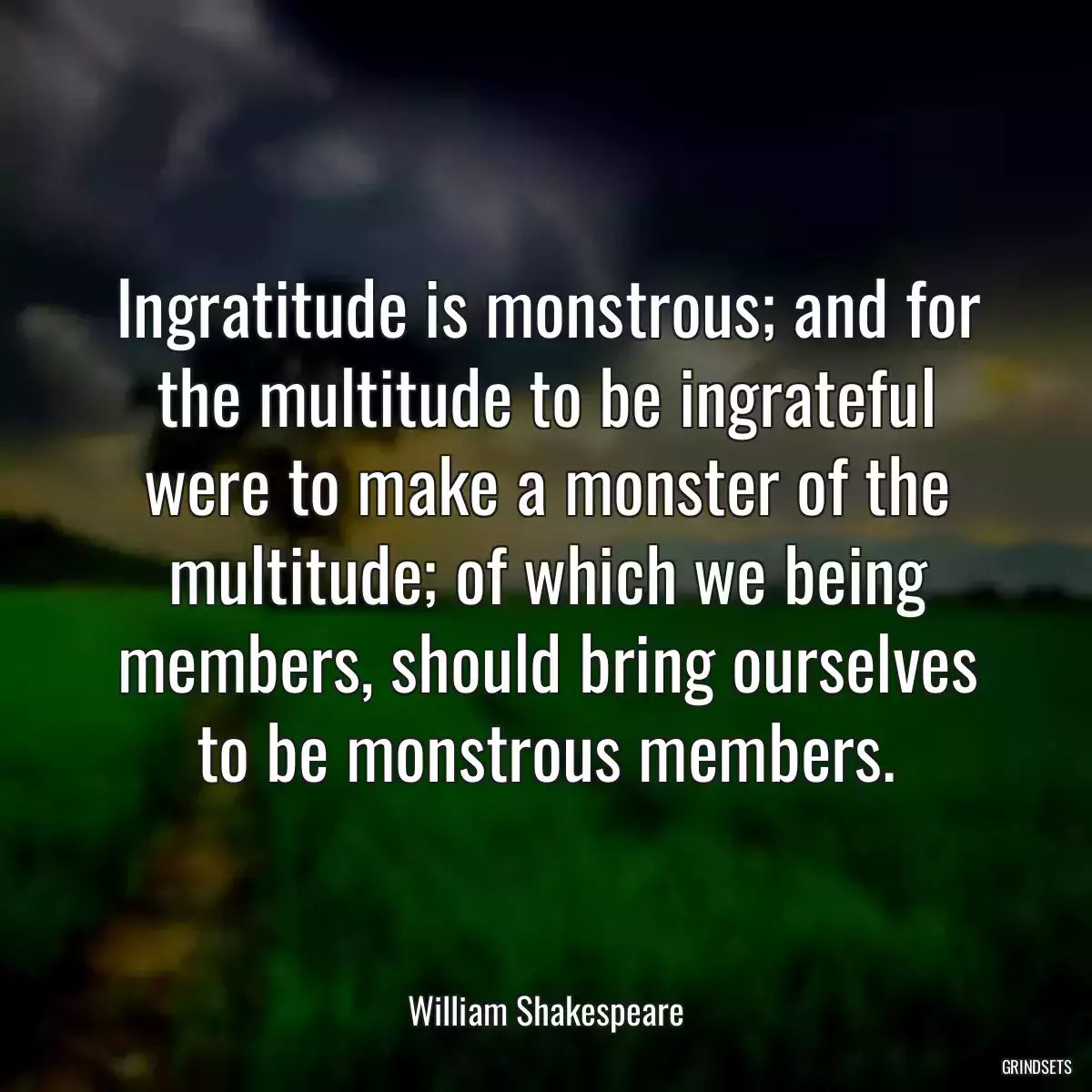 Ingratitude is monstrous; and for the multitude to be ingrateful were to make a monster of the multitude; of which we being members, should bring ourselves to be monstrous members.