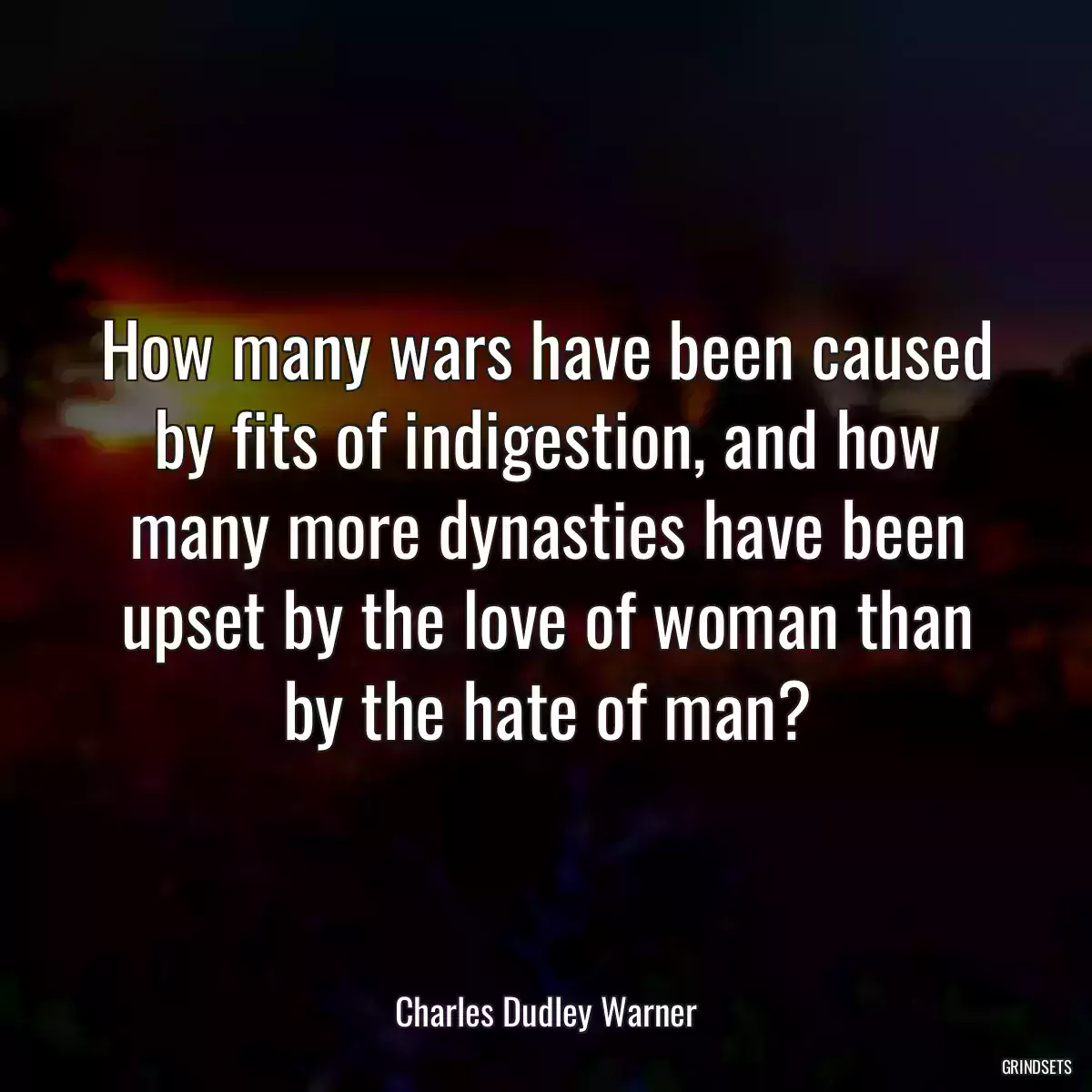 How many wars have been caused by fits of indigestion, and how many more dynasties have been upset by the love of woman than by the hate of man?