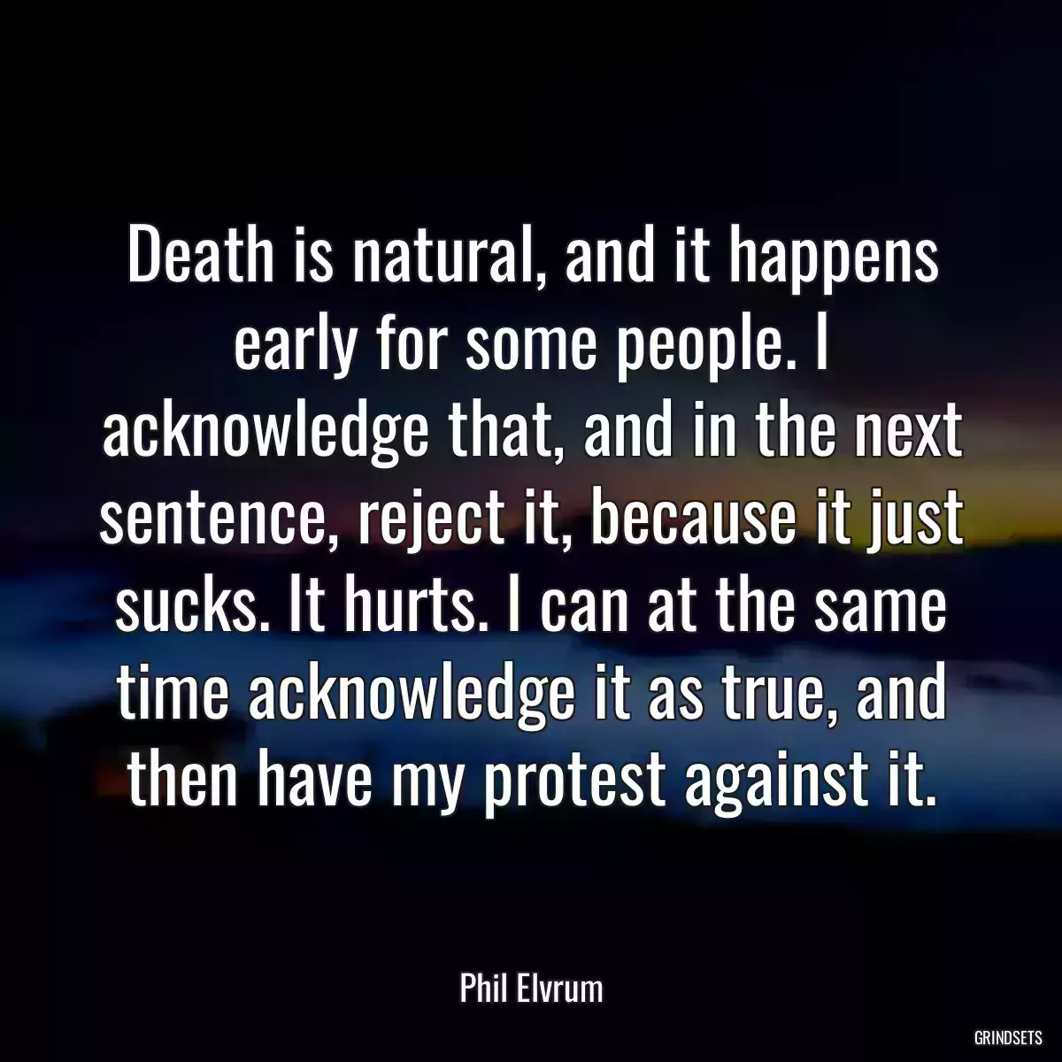 Death is natural, and it happens early for some people. I acknowledge that, and in the next sentence, reject it, because it just sucks. It hurts. I can at the same time acknowledge it as true, and then have my protest against it.