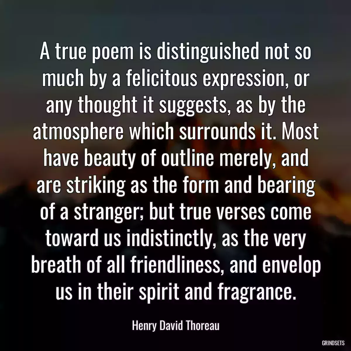 A true poem is distinguished not so much by a felicitous expression, or any thought it suggests, as by the atmosphere which surrounds it. Most have beauty of outline merely, and are striking as the form and bearing of a stranger; but true verses come toward us indistinctly, as the very breath of all friendliness, and envelop us in their spirit and fragrance.