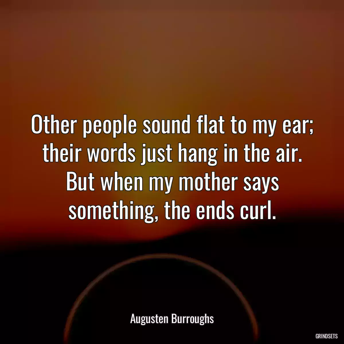 Other people sound flat to my ear; their words just hang in the air. But when my mother says something, the ends curl.