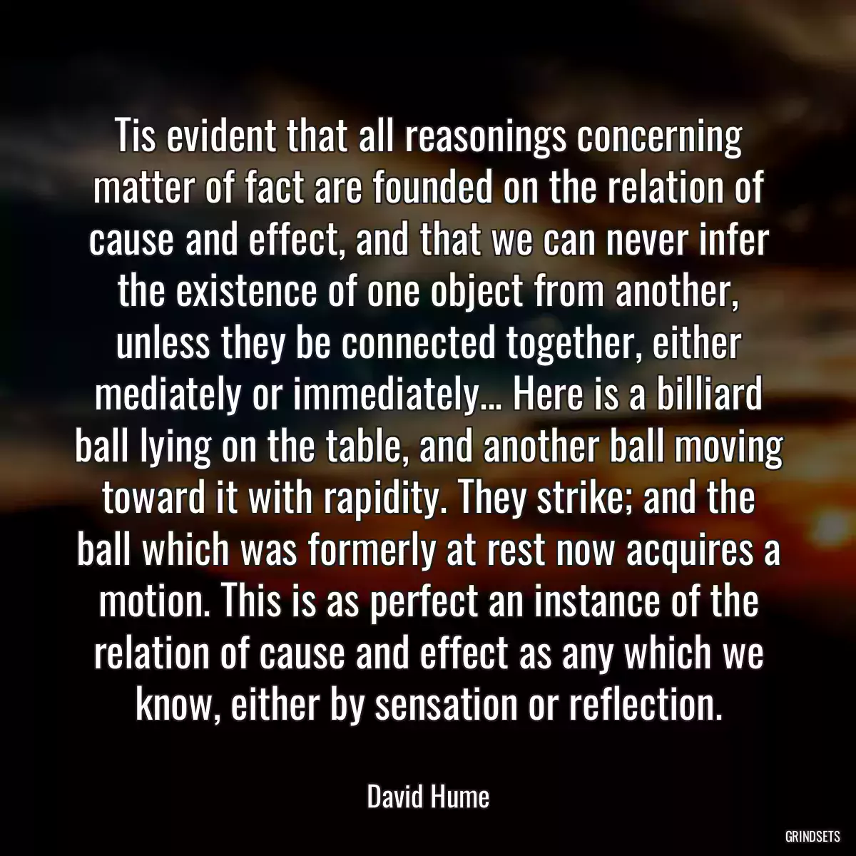 Tis evident that all reasonings concerning matter of fact are founded on the relation of cause and effect, and that we can never infer the existence of one object from another, unless they be connected together, either mediately or immediately... Here is a billiard ball lying on the table, and another ball moving toward it with rapidity. They strike; and the ball which was formerly at rest now acquires a motion. This is as perfect an instance of the relation of cause and effect as any which we know, either by sensation or reflection.