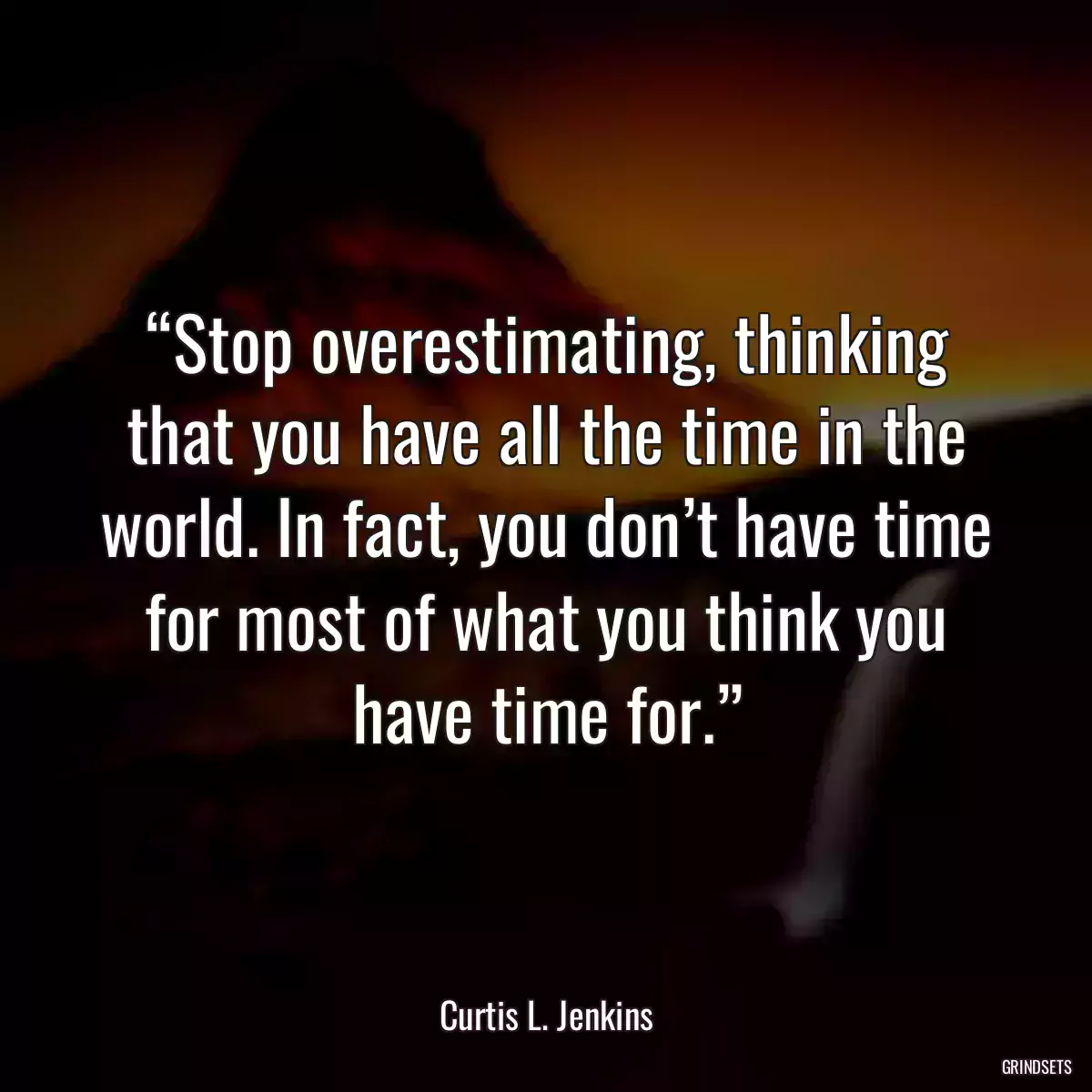 “Stop overestimating, thinking that you have all the time in the world. In fact, you don’t have time for most of what you think you have time for.”