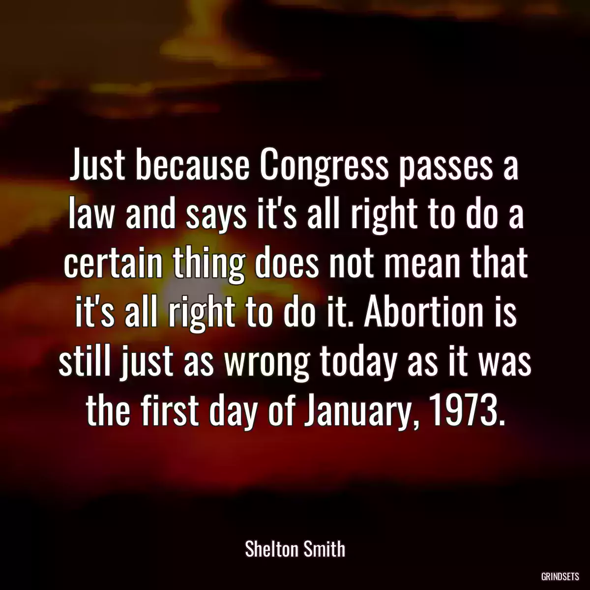 Just because Congress passes a law and says it\'s all right to do a certain thing does not mean that it\'s all right to do it. Abortion is still just as wrong today as it was the first day of January, 1973.