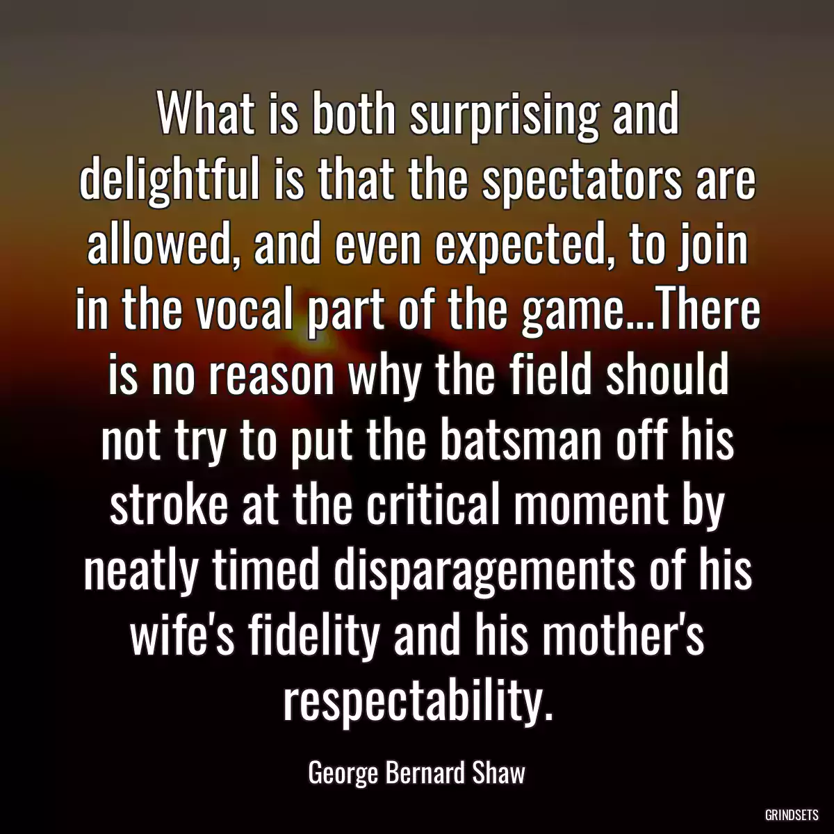 What is both surprising and delightful is that the spectators are allowed, and even expected, to join in the vocal part of the game...There is no reason why the field should not try to put the batsman off his stroke at the critical moment by neatly timed disparagements of his wife\'s fidelity and his mother\'s respectability.