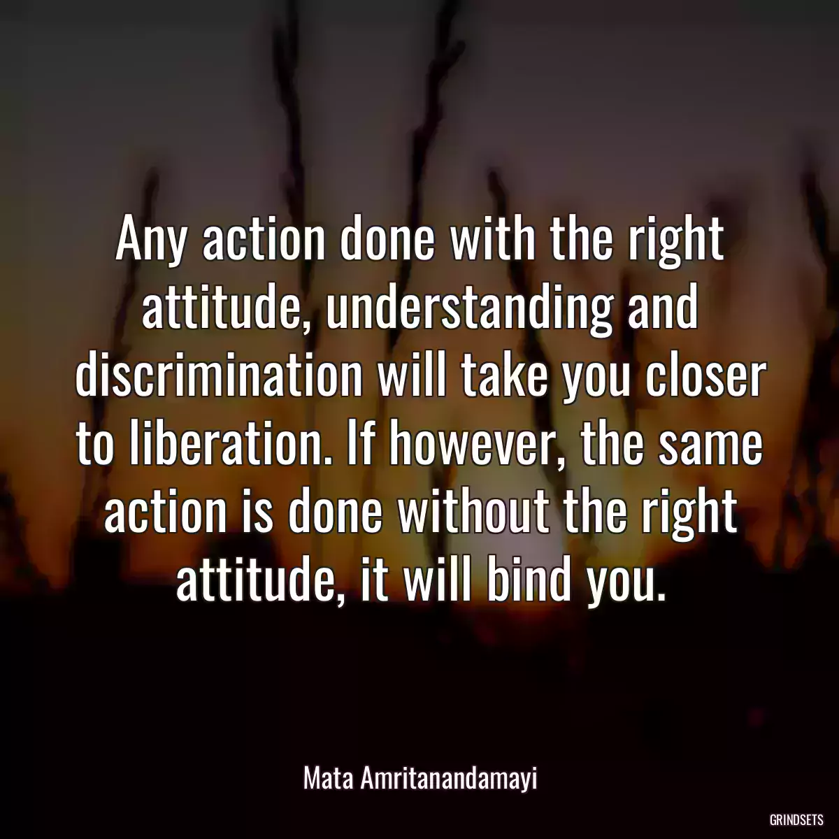 Any action done with the right attitude, understanding and discrimination will take you closer to liberation. If however, the same action is done without the right attitude, it will bind you.