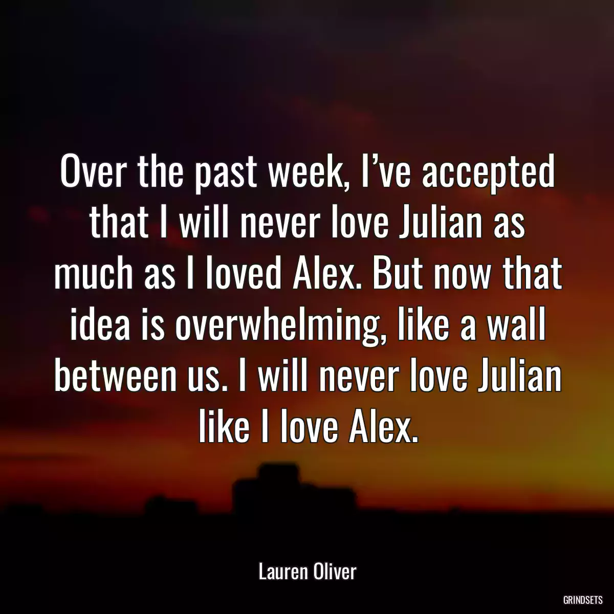 Over the past week, I’ve accepted that I will never love Julian as much as I loved Alex. But now that idea is overwhelming, like a wall between us. I will never love Julian like I love Alex.