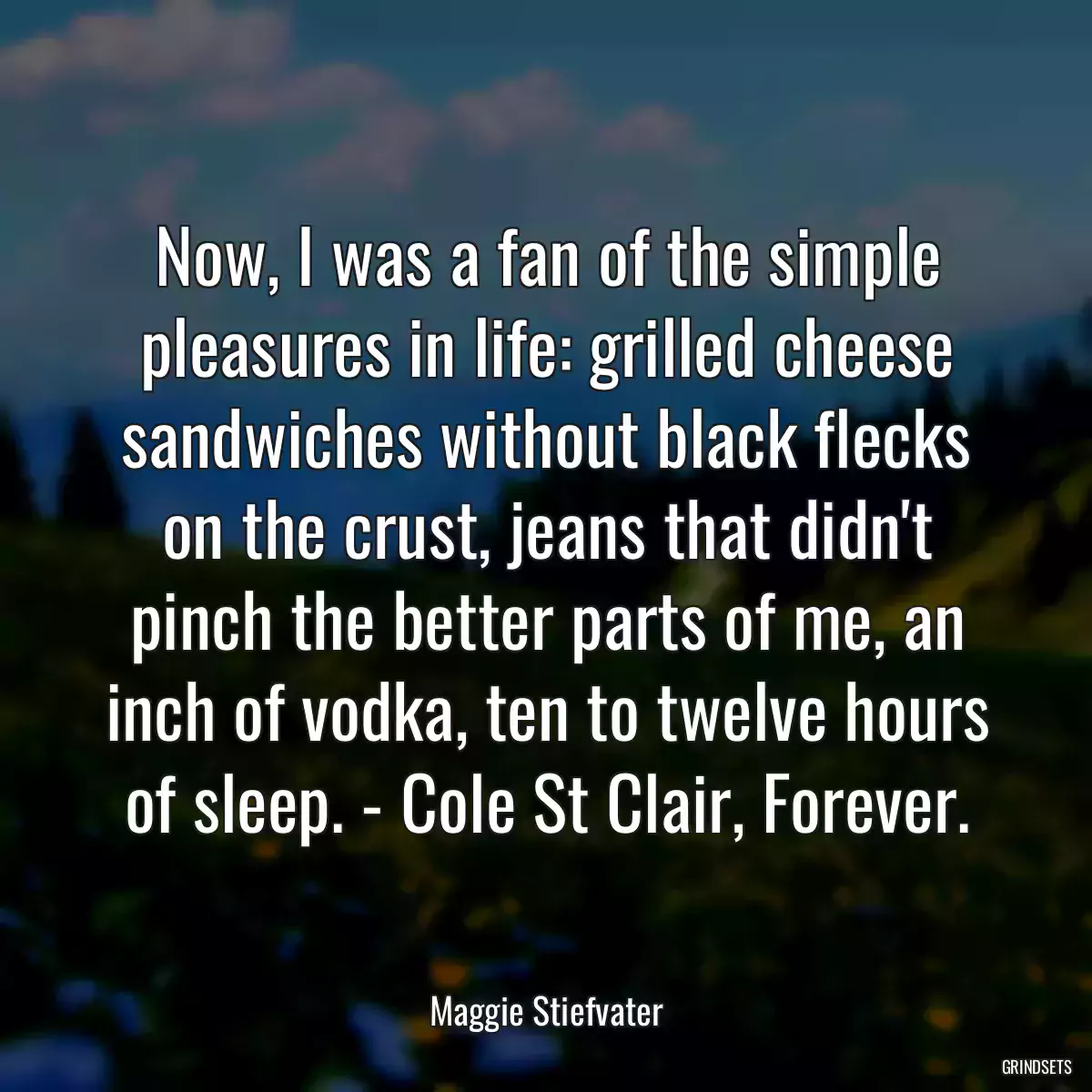 Now, I was a fan of the simple pleasures in life: grilled cheese sandwiches without black flecks on the crust, jeans that didn\'t pinch the better parts of me, an inch of vodka, ten to twelve hours of sleep. - Cole St Clair, Forever.