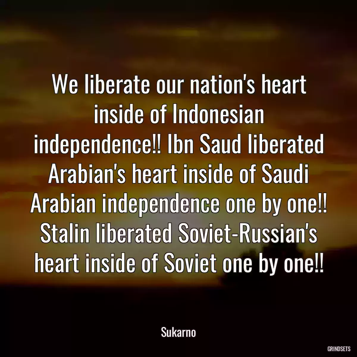 We liberate our nation\'s heart inside of Indonesian independence!! Ibn Saud liberated Arabian\'s heart inside of Saudi Arabian independence one by one!! Stalin liberated Soviet-Russian\'s heart inside of Soviet one by one!!