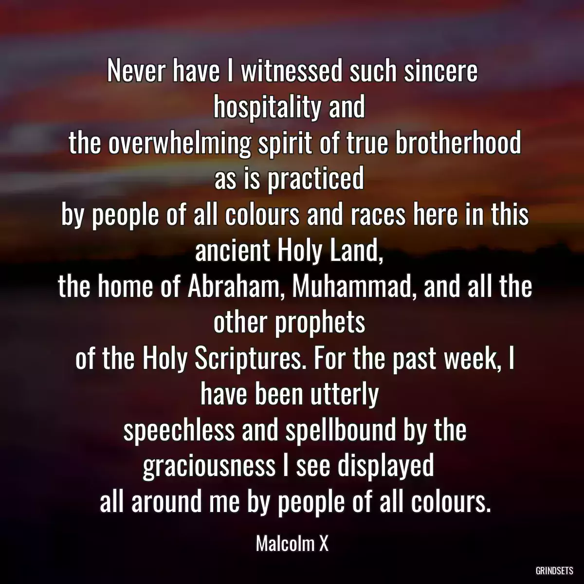 Never have I witnessed such sincere hospitality and 
 the overwhelming spirit of true brotherhood as is practiced 
 by people of all colours and races here in this ancient Holy Land, 
 the home of Abraham, Muhammad, and all the other prophets 
 of the Holy Scriptures. For the past week, I have been utterly 
 speechless and spellbound by the graciousness I see displayed 
 all around me by people of all colours.