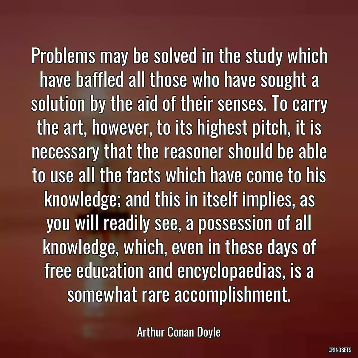 Problems may be solved in the study which have baffled all those who have sought a solution by the aid of their senses. To carry the art, however, to its highest pitch, it is necessary that the reasoner should be able to use all the facts which have come to his knowledge; and this in itself implies, as you will readily see, a possession of all knowledge, which, even in these days of free education and encyclopaedias, is a somewhat rare accomplishment.