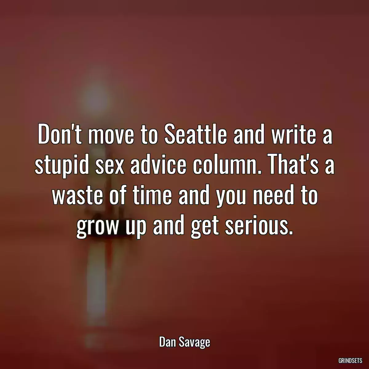 Don\'t move to Seattle and write a stupid sex advice column. That\'s a waste of time and you need to grow up and get serious.