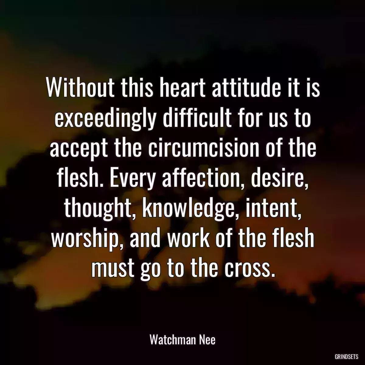 Without this heart attitude it is exceedingly difficult for us to accept the circumcision of the flesh. Every affection, desire, thought, knowledge, intent, worship, and work of the flesh must go to the cross.