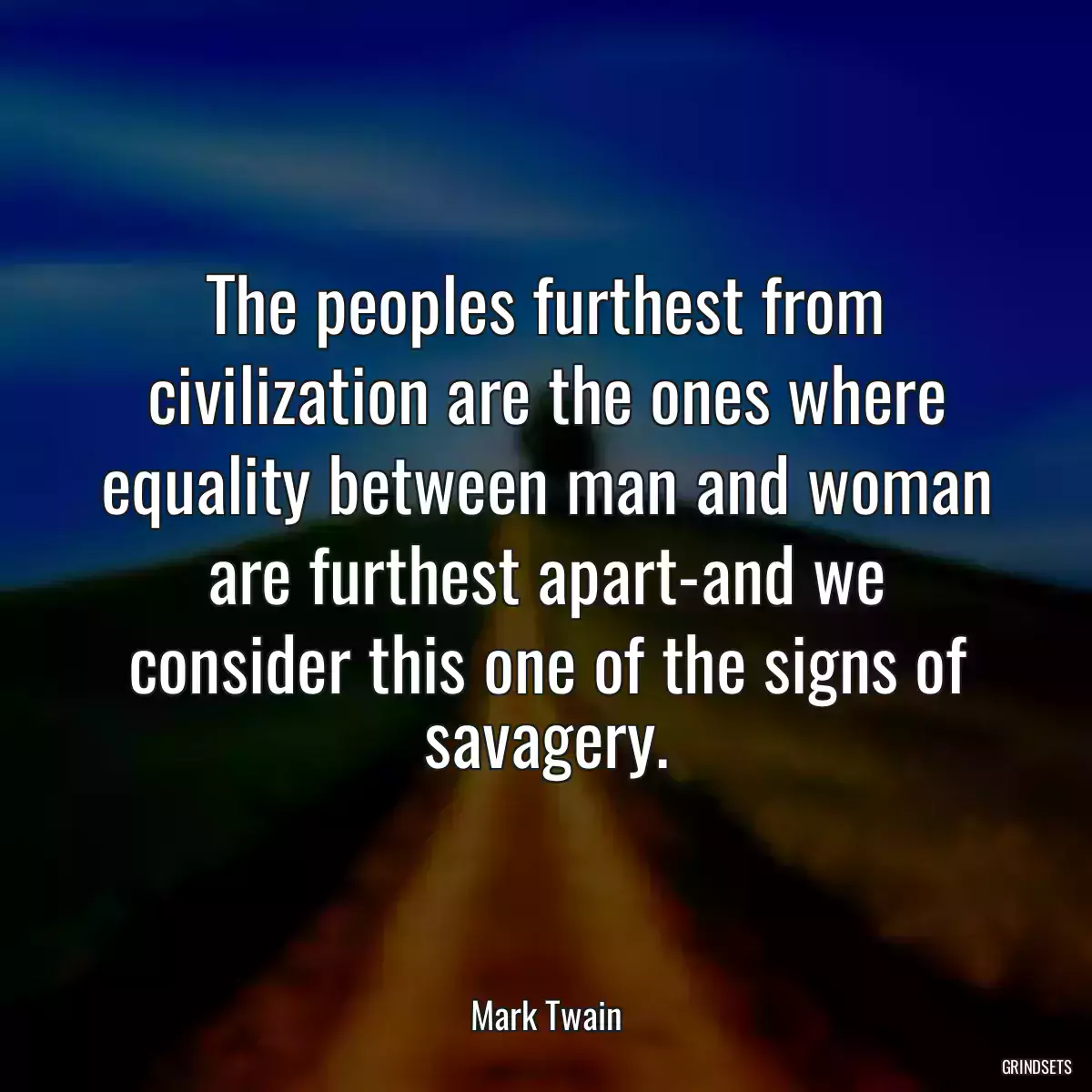 The peoples furthest from civilization are the ones where equality between man and woman are furthest apart-and we consider this one of the signs of savagery.