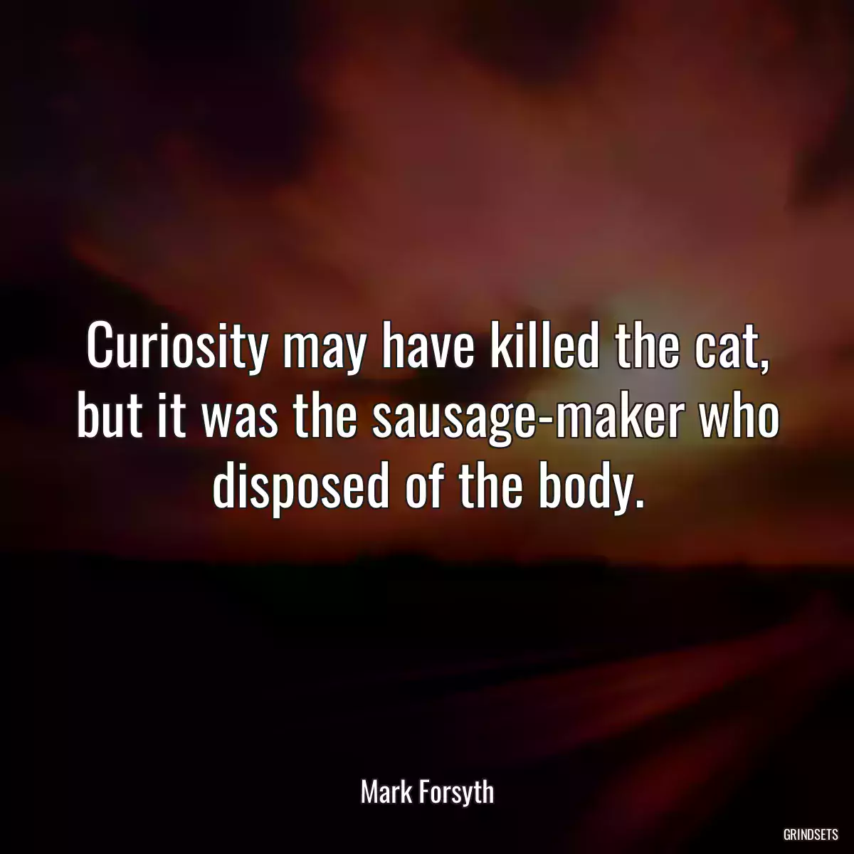 Curiosity may have killed the cat, but it was the sausage-maker who disposed of the body.