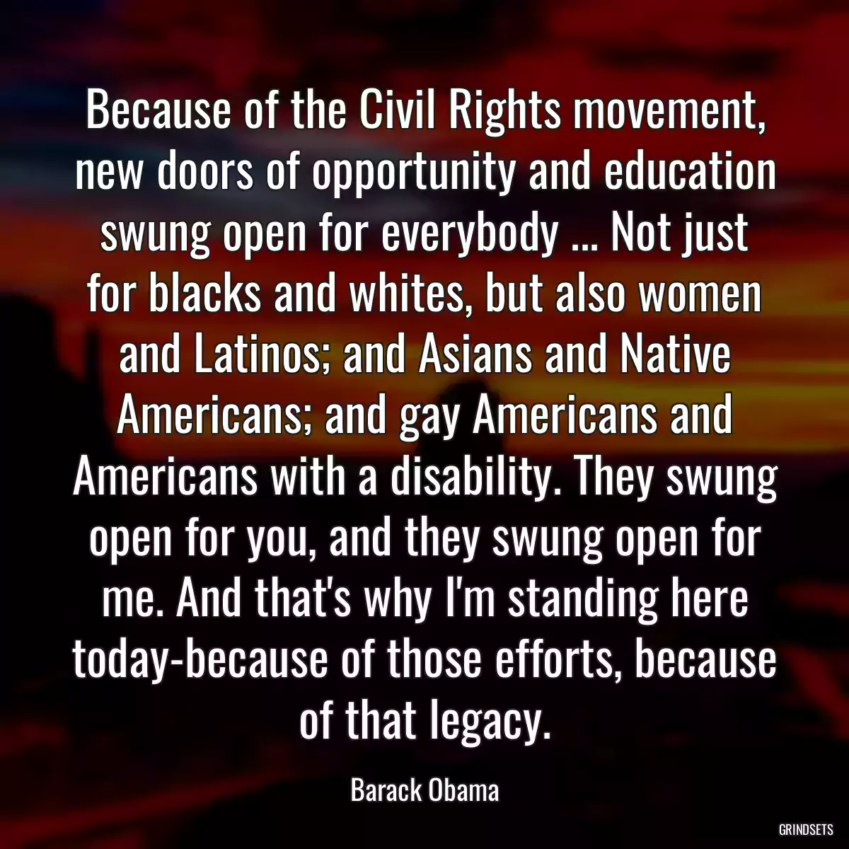 Because of the Civil Rights movement, new doors of opportunity and education swung open for everybody ... Not just for blacks and whites, but also women and Latinos; and Asians and Native Americans; and gay Americans and Americans with a disability. They swung open for you, and they swung open for me. And that\'s why I\'m standing here today-because of those efforts, because of that legacy.