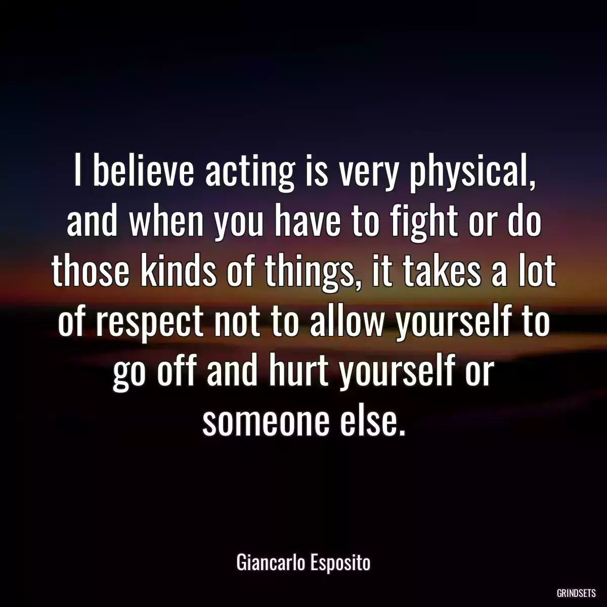 I believe acting is very physical, and when you have to fight or do those kinds of things, it takes a lot of respect not to allow yourself to go off and hurt yourself or someone else.