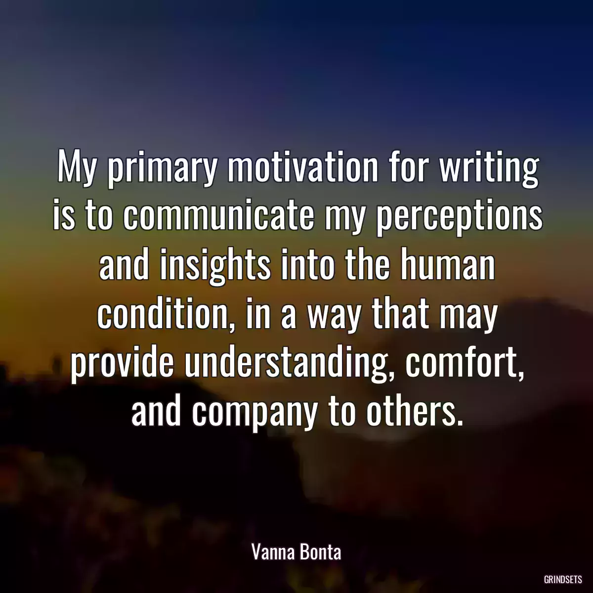 My primary motivation for writing is to communicate my perceptions and insights into the human condition, in a way that may provide understanding, comfort, and company to others.