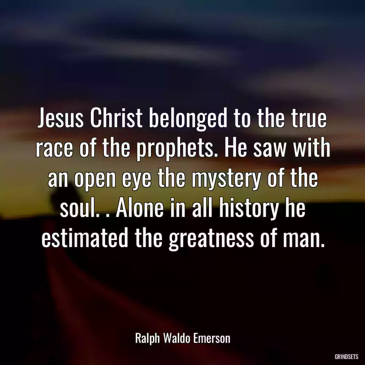 Jesus Christ belonged to the true race of the prophets. He saw with an open eye the mystery of the soul. . Alone in all history he estimated the greatness of man.