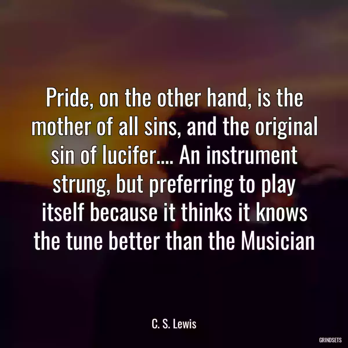 Pride, on the other hand, is the mother of all sins, and the original sin of lucifer.... An instrument strung, but preferring to play itself because it thinks it knows the tune better than the Musician