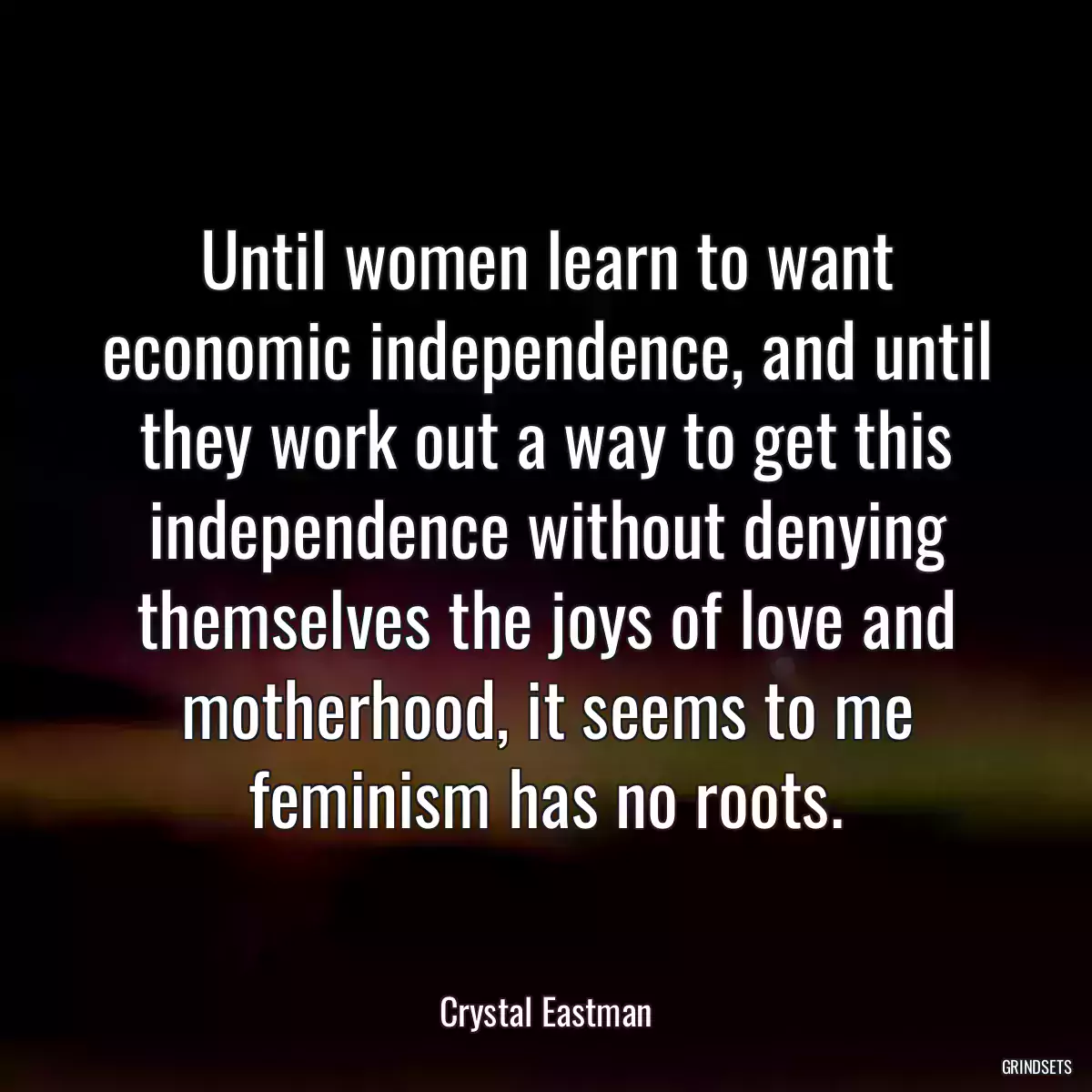 Until women learn to want economic independence, and until they work out a way to get this independence without denying themselves the joys of love and motherhood, it seems to me feminism has no roots.