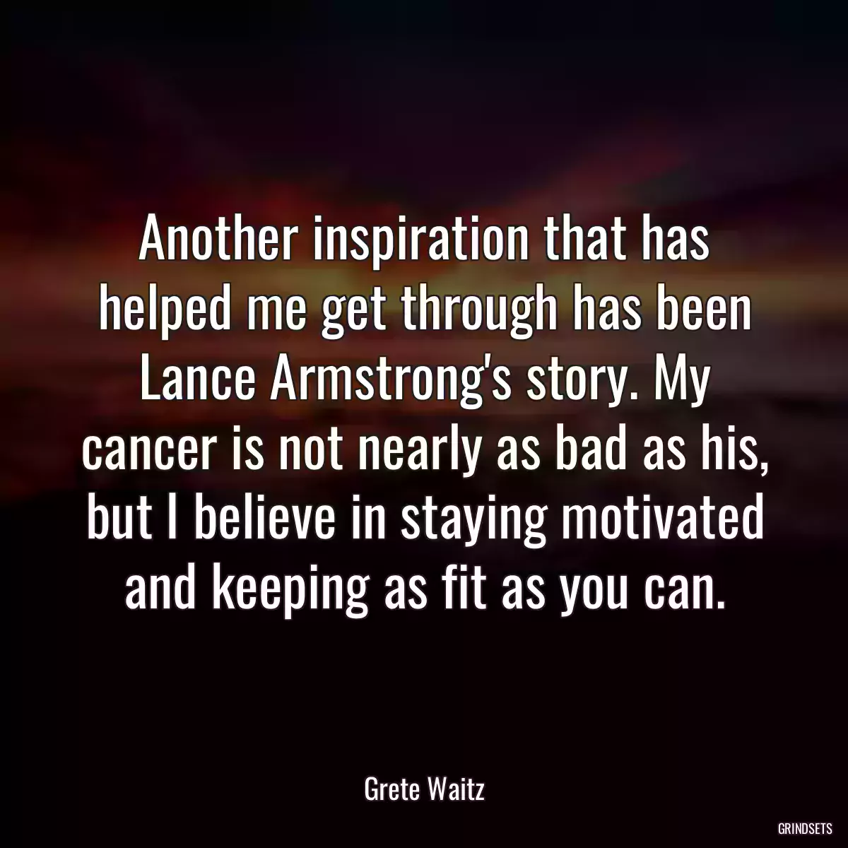 Another inspiration that has helped me get through has been Lance Armstrong\'s story. My cancer is not nearly as bad as his, but I believe in staying motivated and keeping as fit as you can.