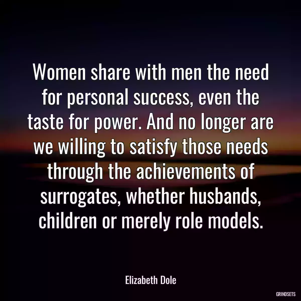 Women share with men the need for personal success, even the taste for power. And no longer are we willing to satisfy those needs through the achievements of surrogates, whether husbands, children or merely role models.