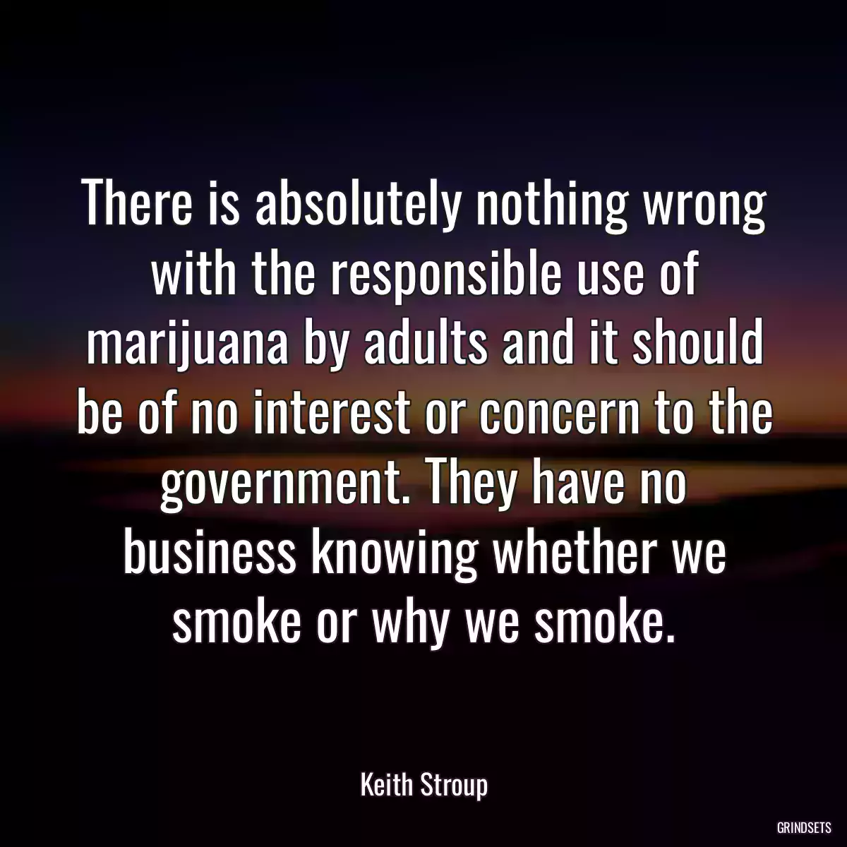 There is absolutely nothing wrong with the responsible use of marijuana by adults and it should be of no interest or concern to the government. They have no business knowing whether we smoke or why we smoke.